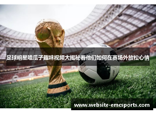 足球明星嗑瓜子趣味视频大揭秘看他们如何在赛场外放松心情